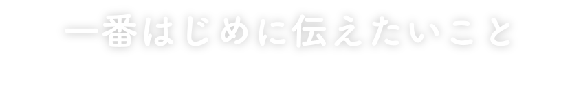 一番はじめに伝えたいこと