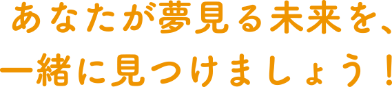 あなたが夢見る未来を、一緒に見つけましょう！