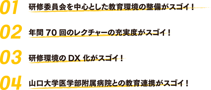 01研修委員会を中心とした教育環境の整備がスゴイ！　02年間70回のレクチャーの充実度がスゴイ！　03研修環境のDX化がスゴイ！　04山口大学医学部附属病院との教育連携がスゴイ！